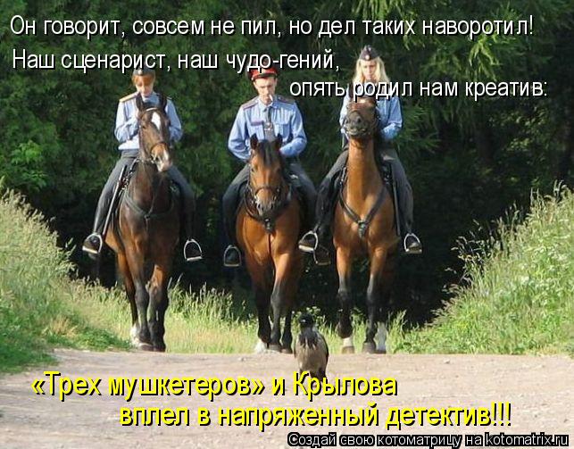 Он говорит, совсем не пил, но дел таких наворотил! опять родил нам креатив: Наш сценарист, наш чудо-... Котоматрица: Он говорит, совсем не пил, но дел таких наворотил! опять родил нам креатив: Наш сценарист, наш чудо-гений, вплел в напряженный детектив!!! «Тр