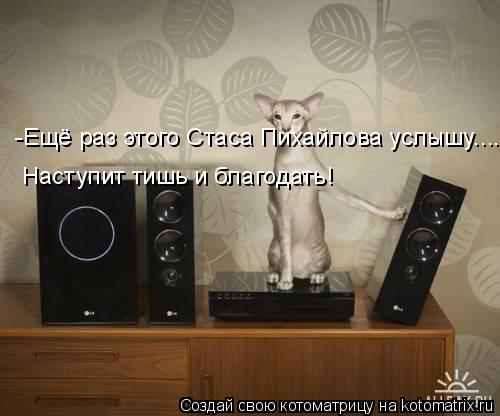 -Ещё раз этого Стаса Пихайлова услышу.... Наступит тишь и благодать!... Котоматрица: -Ещё раз этого Стаса Пихайлова услышу.... Наступит тишь и благодать!