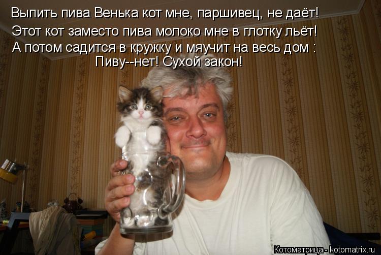 Выпить пива Венька кот мне, паршивец, не даёт! Этот кот заместо пива молоко мне в глотку льёт! А пото... Котоматрица: Выпить пива Венька кот мне, паршивец, не даёт! Этот кот заместо пива молоко мне в глотку льёт! А потом садится в кружку и мяучит на весь дом : П