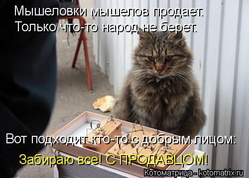 Только что-то народ не берет. Вот подходит кто-то с добрым лицом: Мышеловки мышелов продает. Забираю ... Котоматрица: Только что-то народ не берет. Вот подходит кто-то с добрым лицом: Мышеловки мышелов продает. Забираю все! С ПРОДАВЦОМ!