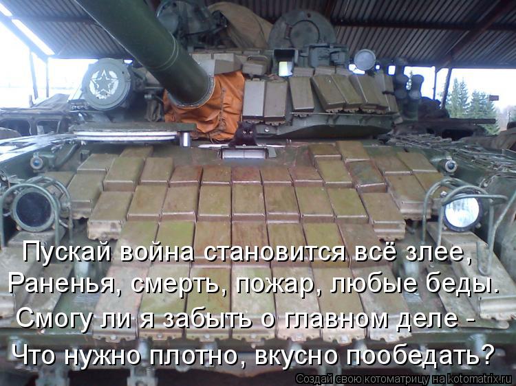 Что нужно плотно, вкусно пообедать? Смогу ли я забыть о главном деле - Раненья, смерть, пожар, любые ... Котоматрица: Что нужно плотно, вкусно пообедать? Смогу ли я забыть о главном деле - Раненья, смерть, пожар, любые беды. Пускай война становится всё злее,