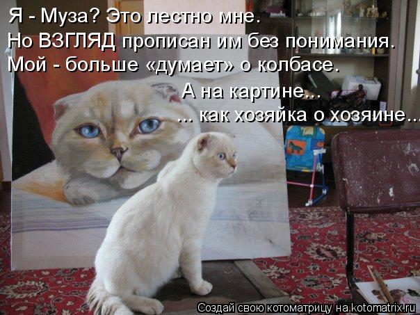 Я - Муза? Это лестно мне. Но ВЗГЛЯД прописан им без понимания. Мой - больше «думает» о колбасе. А на ... Котоматрица: Я - Муза? Это лестно мне. Но ВЗГЛЯД прописан им без понимания. Мой - больше «думает» о колбасе. А на картине... ... как хозяйка о хозяине...
