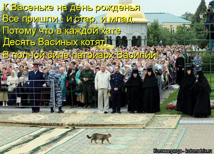 К Васеньке на день рожденья Все пришли - и стар, и млад, Потому что в каждой хате Десять Васиных котя... Котоматрица: К Васеньке на день рожденья Все пришли - и стар, и млад, Потому что в каждой хате Десять Васиных котят! В полной силе патриарх Василий!