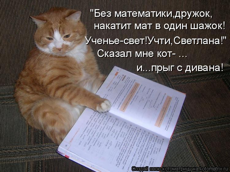накатит мат в один шажок! "Без математики,дружок, Ученье-свет!Учти,Светлана!" Сказал мне кот- ... и..... Котоматрица: накатит мат в один шажок! "Без математики,дружок, Ученье-свет!Учти,Светлана!" Сказал мне кот- ... и...прыг с дивана!