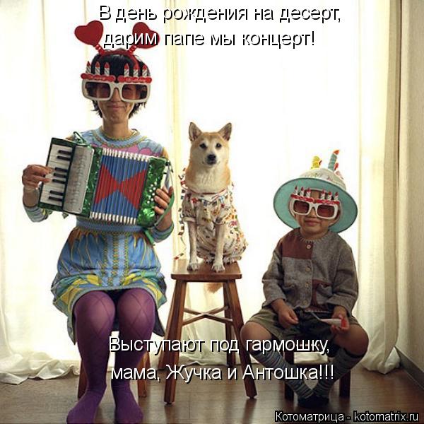 Выступают под гармошку, мама, Жучка и Антошка!!! В день рождения на десерт, дарим папе мы концерт!... Котоматрица: Выступают под гармошку, мама, Жучка и Антошка!!! В день рождения на десерт, дарим папе мы концерт!