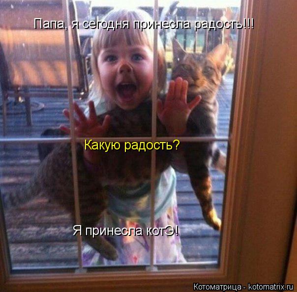 Какую радость? Я принесла котЭ! Папа, я сегодня принесла радость!!!... Котоматрица: Какую радость? Я принесла котЭ! Папа, я сегодня принесла радость!!!