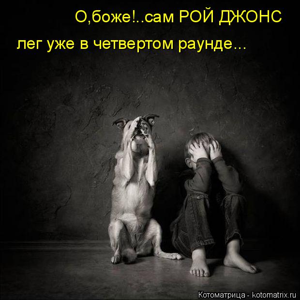 О,боже!..сам РОЙ ДЖОНС лег уже в четвертом раунде...... Котоматрица: О,боже!..сам РОЙ ДЖОНС лег уже в четвертом раунде...