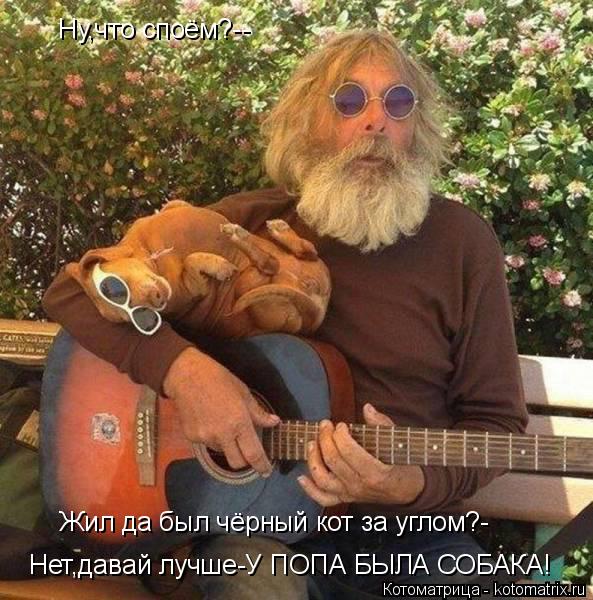 Ну,что споём?-- Жил да был чёрный кот за углом?- Нет,давай лучше-У ПОПА БЫЛА СОБАКА!... Котоматрица: Ну,что споём?-- Жил да был чёрный кот за углом?- Нет,давай лучше-У ПОПА БЫЛА СОБАКА!