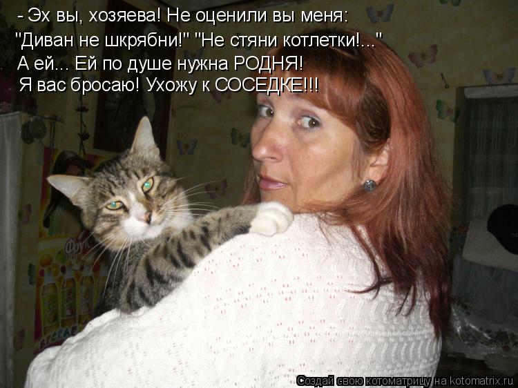 - Эх вы, хозяева! Не оценили вы меня: "Диван не шкрябни!" "Не стяни котлетки!..." А ей... Ей по душ... Котоматрица: - Эх вы, хозяева! Не оценили вы меня: "Диван не шкрябни!" "Не стяни котлетки!..." А ей... Ей по душе нужна РОДНЯ! Я вас бросаю! Ухожу к СОСЕДКЕ!!! Я ва