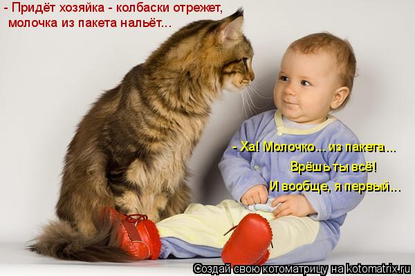 молочка из пакета нальёт... - Придёт хозяйка - колбаски отрежет, - Ха! Молочко... из пакета... И воо... Котоматрица: молочка из пакета нальёт... - Придёт хозяйка - колбаски отрежет, - Ха! Молочко... из пакета... И вообще, я первый... Врёшь ты всё!