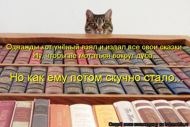Котоматрица: Однажды кот учёный взял и издал все свои сказки. Ну, чтобы не мотаться вокруг дуба... Но как ему потом скучно стало...