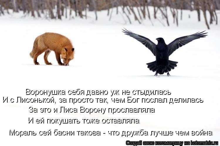 Котоматрица: Воронушка себя давно уж не стыдилась И с Лисонькой, за просто так, чем Бог послал делилась  За это и Лиса Ворону прославляла И ей покушать то