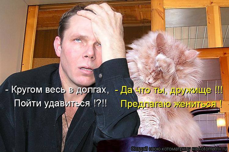 Котоматрица: - Да что ты, дружище !!! Предлагаю жениться ! - Кругом весь в долгах, Пойти удавиться !?!!