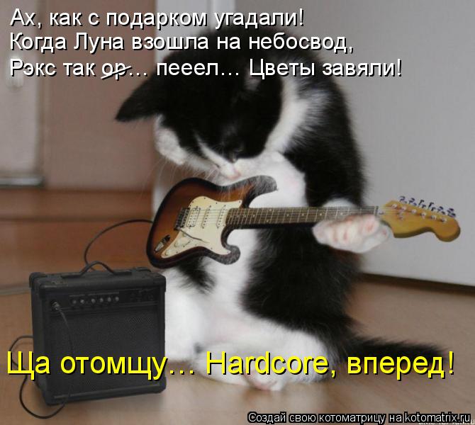 Ах, как с подарком угадали! Когда Луна взошла на небосвод, Рэкс так ор… пееел… Цветы завяли! Ща отомщ... Котоматрица: Ах, как с подарком угадали! Когда Луна взошла на небосвод, Рэкс так ор… пееел… Цветы завяли! Ща отомщу… Hardcore, вперед! ___