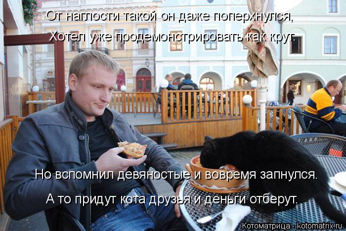 От наглости такой он даже поперхнулся, Хотел уже продемонстрировать как крут. Но вспомнил девяносты... Котоматрица: От наглости такой он даже поперхнулся, Хотел уже продемонстрировать как крут. Но вспомнил девяностые и вовремя запнулся. А то придут кота
