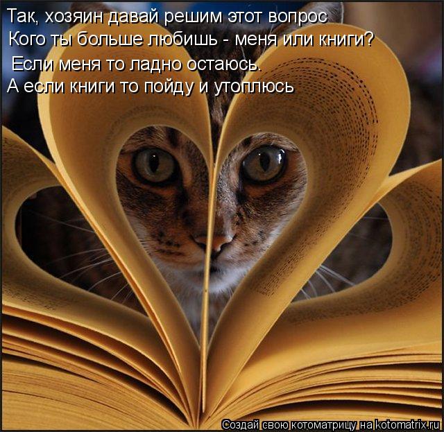 Котоматрица: Так, хозяин давай решим этот вопрос Кого ты больше любишь - меня или книги? Если меня то ладно остаюсь. А если книги то пойду и утоплюсь