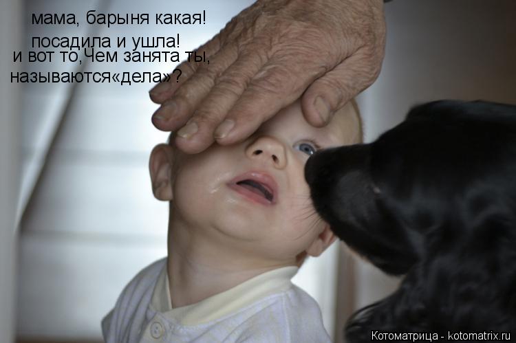 мама, барыня какая! посадила и ушла! и вот то,Чем занята ты, называются«дела»?... Котоматрица: мама, барыня какая! посадила и ушла! и вот то,Чем занята ты, называются«дела»?
