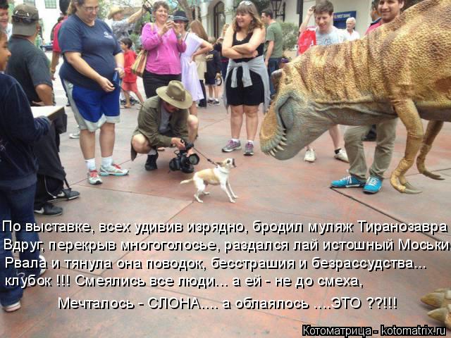 По выставке, всех удивив изрядно, бродил муляж Тиранозавра Вдруг, перекрыв многоголосье, раздался лай... Котоматрица: По выставке, всех удивив изрядно, бродил муляж Тиранозавра Вдруг, перекрыв многоголосье, раздался лай истошный Моськи Рвала и тянула она по