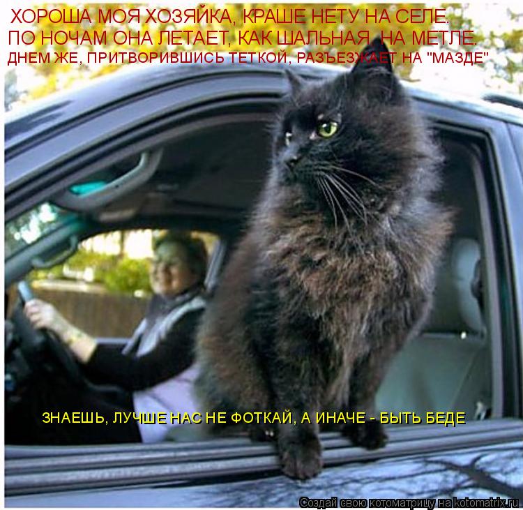 Котоматрица: ХОРОША МОЯ ХОЗЯЙКА, КРАШЕ НЕТУ НА СЕЛЕ. ПО НОЧАМ ОНА ЛЕТАЕТ, КАК ШАЛЬНАЯ, НА МЕТЛЕ. ДНЕМ ЖЕ, ПРИТВОРИВШИСЬ ТЕТКОЙ, РАЗЪЕЗЖАЕТ НА "МАЗДЕ" ЗНАЕШЬ