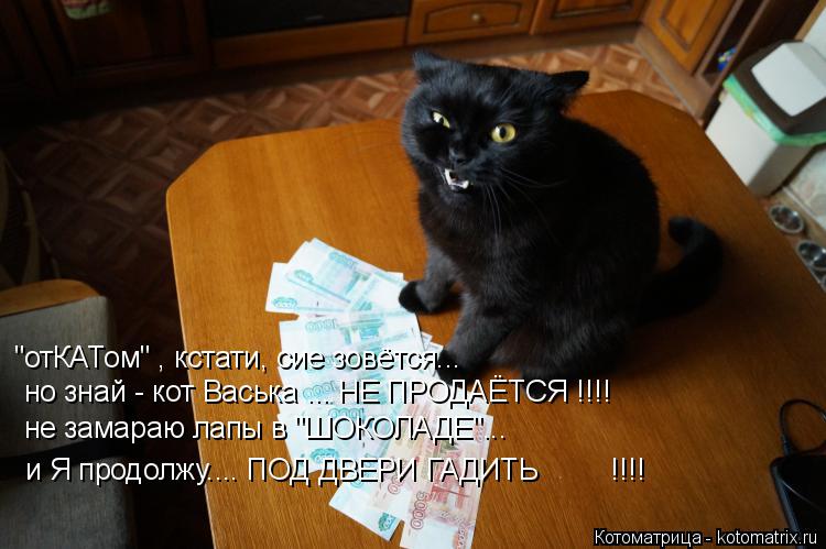 Котоматрица: "отКАТом" , кстати, сие зовётся... но знай - кот Васька ... НЕ ПРОДАЁТСЯ !!!! не замараю лапы в "ШОКОЛАДЕ"... и Я продолжу.... ПОД ДВЕРИ ГАДИТЬ         !!!!