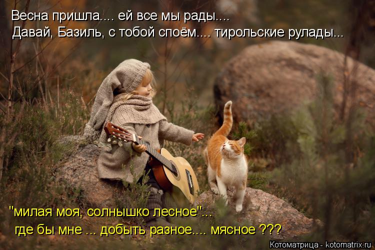Котоматрица: Весна пришла.... ей все мы рады.... Давай, Базиль, с тобой споём.... тирольские рулады... "милая моя, солнышко лесное"...  где бы мне ... добыть разное..