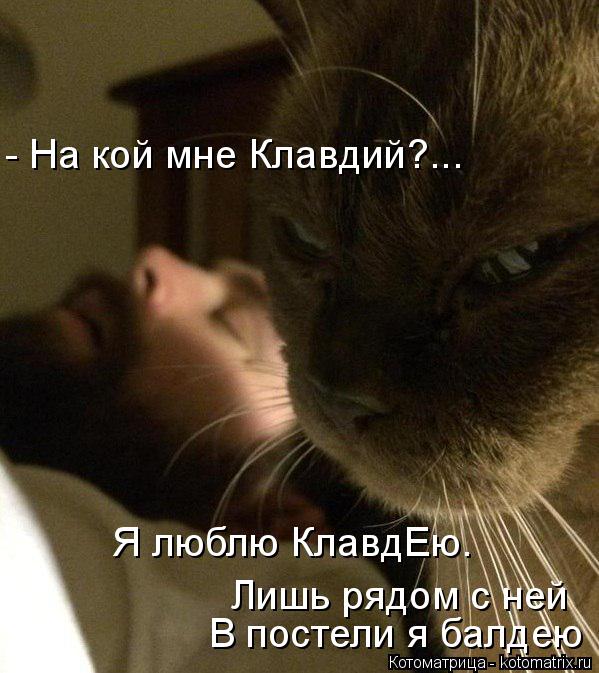 Котоматрица: - На кой мне Клавдий?... Лишь рядом с ней  В постели я балдею Я люблю КлавдЕю.