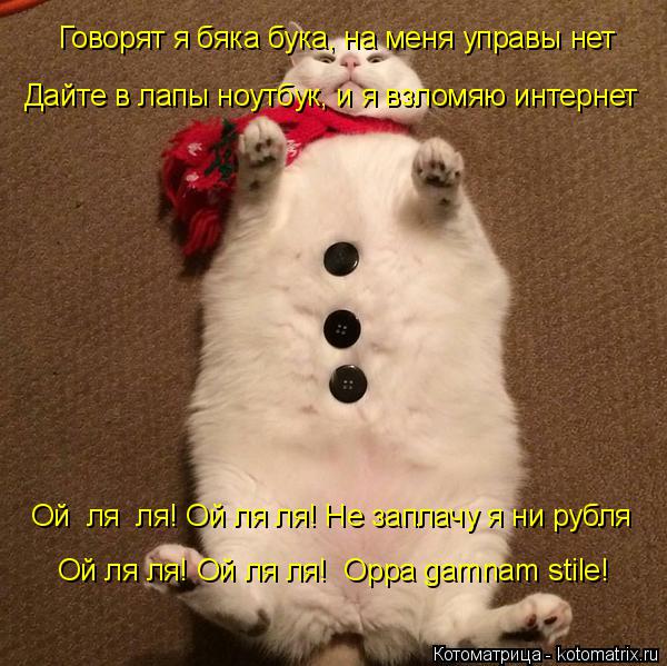 Говорят я бяка бука, на меня управы нет Дайте в лапы ноутбук, и я взломяю интернет Ой ля ля! Ой ля ... Котоматрица: Говорят я бяка бука, на меня управы нет Дайте в лапы ноутбук, и я взломяю интернет Ой ля ля! Ой ля ля! Не заплачу я ни рубля Ой ля ля! Ой ля ля! O