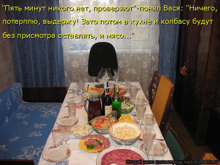 "Пять минут никого нет, проверяют"-понял Вася: "Ничего, потерплю, выдержу! Зато потом в кухне и колба... Котоматрица: "Пять минут никого нет, проверяют"-понял Вася: "Ничего, потерплю, выдержу! Зато потом в кухне и колбасу будут без присмотра оставлять, и мясо..