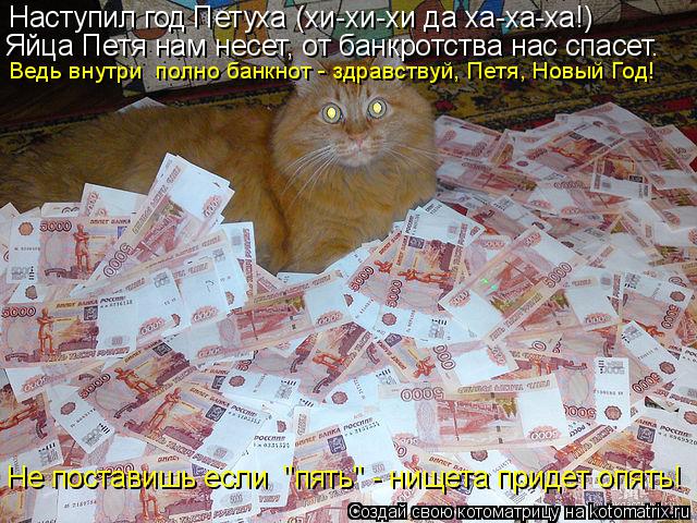 Наступил год Петуха (хи-хи-хи да ха-ха-ха!) Не поставишь если "пять" - нищета придет опять! Ведь вну... Котоматрица: Наступил год Петуха (хи-хи-хи да ха-ха-ха!) Не поставишь если "пять" - нищета придет опять! Ведь внутри полно банкнот - здравствуй, Петя, Новый