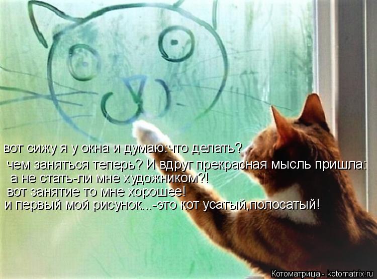 вот сижу я у окна и думаю:что делать? чем заняться теперь? И вдруг прекрасная мысль пришла: а не стат... Котоматрица: вот сижу я у окна и думаю:что делать? чем заняться теперь? И вдруг прекрасная мысль пришла: а не стать-ли мне художником?! вот занятие то мне х