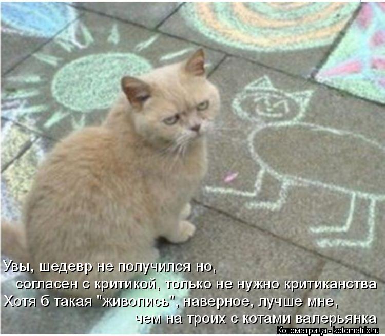 Увы, шедевр не получился но, согласен с критикой, только не нужно критиканства Хотя б такая "живопись... Котоматрица: Увы, шедевр не получился но, согласен с критикой, только не нужно критиканства Хотя б такая "живопись", наверное, лучше мне, чем на троих с кот