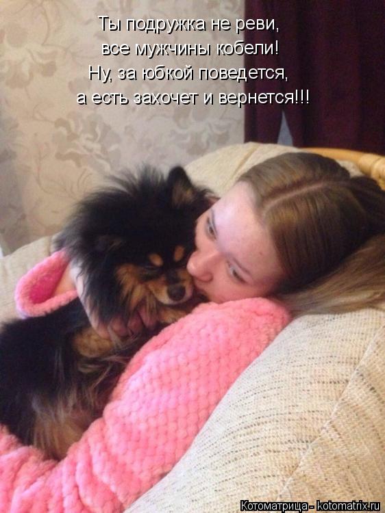 Ты подружка не реви, все мужчины кобели! Ну, за юбкой поведется, а есть захочет и вернется!!!... Котоматрица: Ты подружка не реви, все мужчины кобели! Ну, за юбкой поведется, а есть захочет и вернется!!!