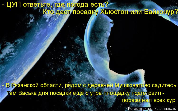 Котоматрица: - ЦУП ответьте, где погода есть?  Кто даст посадку Хьюстон или Байконур? - В Рязанской области, рядом с деревней Мушковатово садитесь Там Вась