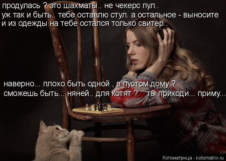 Котоматрица: продулась ? это шахматы.. не чекерс пул.. уж так и быть.. тебе оставлю стул. а остальное - выносите и из одежды на тебе остался только свитер.. на