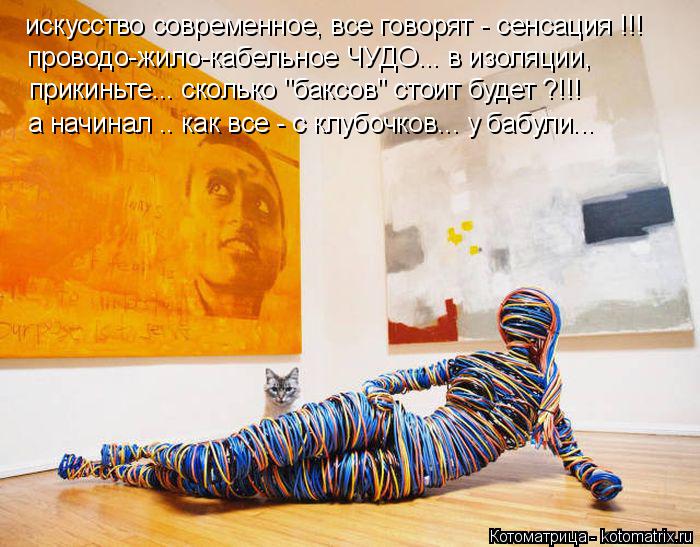 искусство современное, все говорят - сенсация !!! проводо-жило-кабельное ЧУДО... в изоляции, прикиньт... Котоматрица: искусство современное, все говорят - сенсация !!! проводо-жило-кабельное ЧУДО... в изоляции, прикиньте... сколько "баксов" стоит будет ?!!! а начи