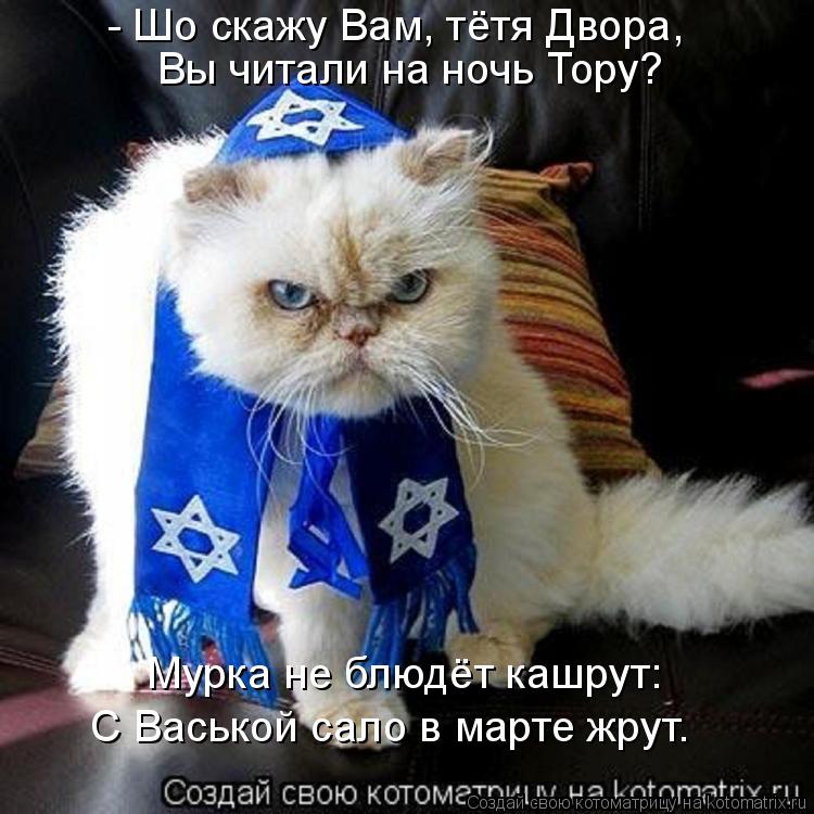 Котоматрица: - Шо скажу Вам, тётя Двора, Вы читали на ночь Тору? Мурка не блюдёт кашрут: С Васькой сало в марте жрут.