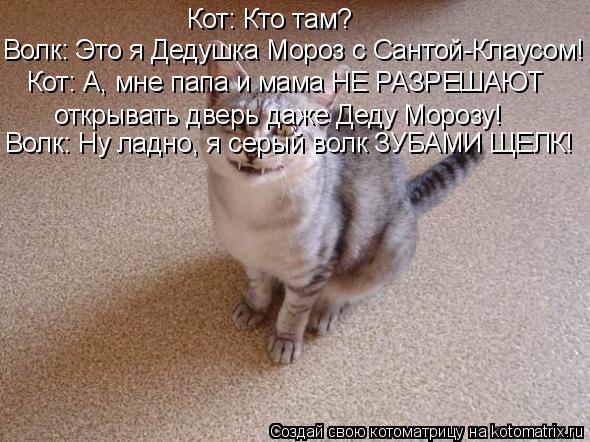 Кот: Кто там? Волк: Это я Дедушка Мороз с Сантой-Клаусом! Кот: А, мне папа и мама НЕ РАЗРЕШАЮТ открыв... Котоматрица: Кот: Кто там? Волк: Это я Дедушка Мороз с Сантой-Клаусом! Кот: А, мне папа и мама НЕ РАЗРЕШАЮТ открывать дверь даже Деду Морозу! Волк: Ну ладно,