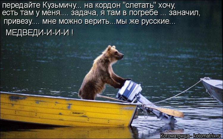 передайте Кузьмичу... на кордон "слетать" хочу, есть там у меня.... задача, я там в погребе ... занач... Котоматрица: передайте Кузьмичу... на кордон "слетать" хочу, есть там у меня.... задача, я там в погребе ... заначил, привезу.... мне можно верить...мы же русские.