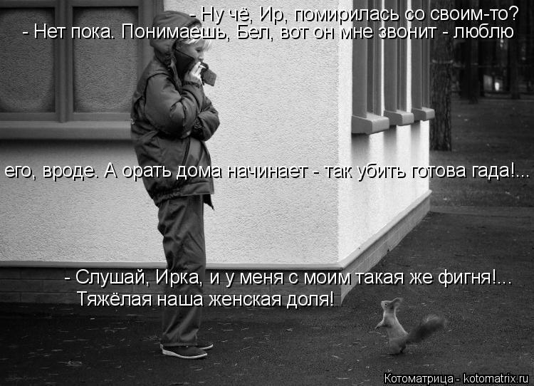 Котоматрица: - Ну чё, Ир, помирилась со своим-то? - Нет пока. Понимаешь, Бел, вот он мне звонит - люблю  его, вроде. А орать дома начинает - так убить готова гад