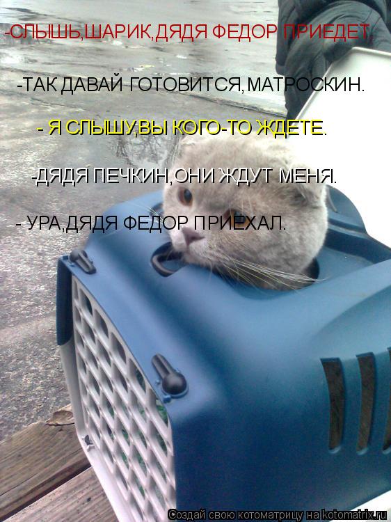 Котоматрица: -СЛЫШЬ,ШАРИК,ДЯДЯ ФЕДОР ПРИЕДЕТ. -ТАК ДАВАЙ ГОТОВИТСЯ,МАТРОСКИН. - Я СЛЫШУ,ВЫ КОГО-ТО ЖДЕТЕ. -ДЯДЯ ПЕЧКИН,ОНИ ЖДУТ МЕНЯ. - УРА,ДЯДЯ ФЕДОР ПРИЕХА