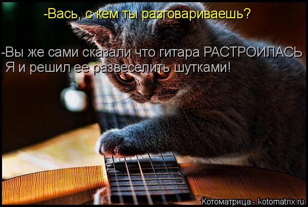 -Вась, с кем ты разговариваешь? -Вы же сами сказали что гитара РАСТРОИЛАСЬ Я и решил ее развеселить ш... Котоматрица: -Вась, с кем ты разговариваешь? -Вы же сами сказали что гитара РАСТРОИЛАСЬ Я и решил ее развеселить шутками!