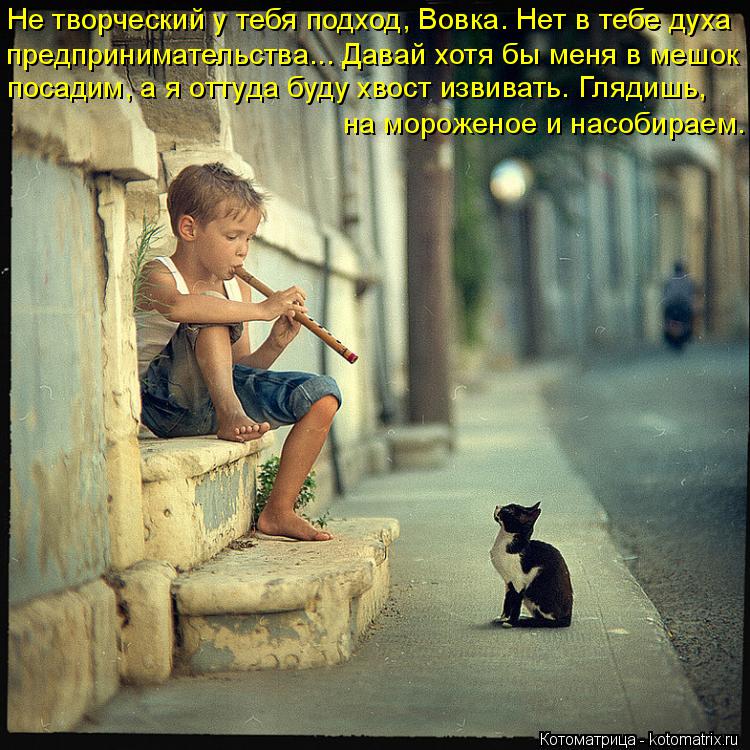 Не творческий у тебя подход, Вовка. Нет в тебе духа предпринимательства... Давай хотя бы меня в мешок... Котоматрица: Не творческий у тебя подход, Вовка. Нет в тебе духа предпринимательства... Давай хотя бы меня в мешок посадим, а я оттуда буду хвост извивать.