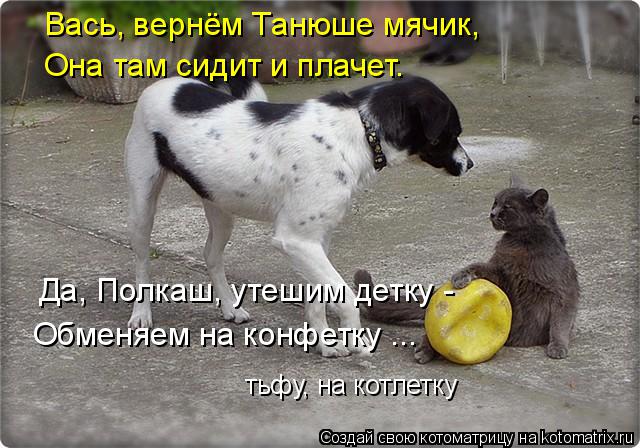 Вась, вернём Танюше мячик, Она там сидит и плачет. Да, Полкаш, утешим детку - Обменяем на конфетку ..... Котоматрица: Вась, вернём Танюше мячик, Она там сидит и плачет. Да, Полкаш, утешим детку - Обменяем на конфетку ... тьфу, на котлетку