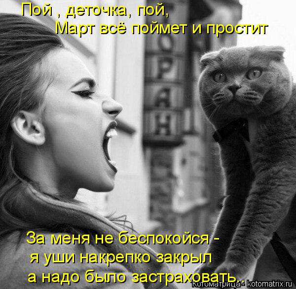 Котоматрица: Пой , деточка, пой,  Март всё поймет и простит  За меня не беспокойся - а надо было застраховать.. я уши накрепко закрыл