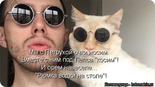 Котоматрица: Мы с Петрухой очки носим. Вместе с ним под Лепса "косим"! "Рюмка водки на столе"! И орем навеселе...