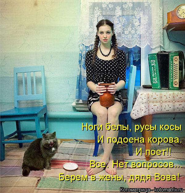 Ноги белы, русы косы И подоена корова. И поет!! Все. Нет вопросов... Берем в жены, дядя Вова!... Котоматрица: Ноги белы, русы косы И подоена корова. И поет!! Все. Нет вопросов... Берем в жены, дядя Вова!