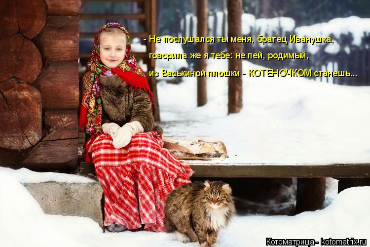 - Не послушался ты меня, братец Иванушка, говорила же я тебе: не пей, родимый, из Васькиной плошки -... Котоматрица: - Не послушался ты меня, братец Иванушка, говорила же я тебе: не пей, родимый, из Васькиной плошки - КОТЁНОЧКОМ станешь...