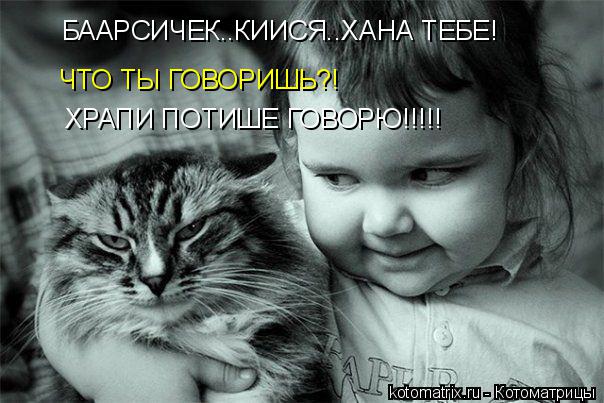 БААРСИЧЕК..КИИСЯ..ХАНА ТЕБЕ! ЧТО ТЫ ГОВОРИШЬ?! ХРАПИ ПОТИШЕ ГОВОРЮ!!!!!... Котоматрица: БААРСИЧЕК..КИИСЯ..ХАНА ТЕБЕ! ЧТО ТЫ ГОВОРИШЬ?! ХРАПИ ПОТИШЕ ГОВОРЮ!!!!!