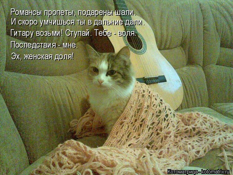 Котоматрица: Романсы пропеты, подарены шали. И скоро умчишься ты в дальние дали. Гитару возьми! Ступай. Тебе - воля. Последствия - мне.  Эх, женская доля!