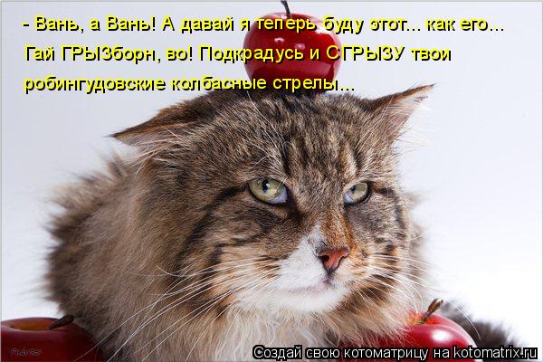 - Вань, а Вань! А давай я теперь буду этот... как его... Гай ГРЫЗборн, во! Подкрадусь и СГРЫЗУ твои р... Котоматрица: - Вань, а Вань! А давай я теперь буду этот... как его... Гай ГРЫЗборн, во! Подкрадусь и СГРЫЗУ твои робингудовские колбасные стрелы...